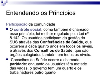 Entendendo os Princípios
Participação da comunidade
 O controle social, como também é chamado
esse princípio, foi melhor regulado pela Lei nº
8.142. Os usuários participam da gestão do
SUS através das Conferências de Saúde, que
ocorrem a cada quatro anos em todos os níveis,
e através dos Conselhos de Saúde, que são
órgãos colegiados também em todos os níveis.
 Conselhos de Saúde ocorre a chamada
paridade: enquanto os usuários têm metade
das vagas, o governo tem um quarto e os
trabalhadores outro quarto
 