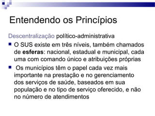 Entendendo os Princípios
Descentralização político-administrativa
 O SUS existe em três níveis, também chamados
de esferas: nacional, estadual e municipal, cada
uma com comando único e atribuições próprias
 Os municípios têm o papel cada vez mais
importante na prestação e no gerenciamento
dos serviços de saúde, baseados em sua
população e no tipo de serviço oferecido, e não
no número de atendimentos
 