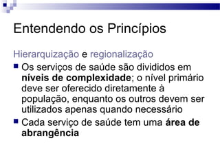 Entendendo os Princípios
Hierarquização e regionalização
 Os serviços de saúde são divididos em
níveis de complexidade; o nível primário
deve ser oferecido diretamente à
população, enquanto os outros devem ser
utilizados apenas quando necessário
 Cada serviço de saúde tem uma área de
abrangência
 