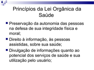 Princípios da Lei Orgânica da
Saúde
 Preservação da autonomia das pessoas
na defesa de sua integridade física e
moral;
 Direito à informação, às pessoas
assistidas, sobre sua saúde;
 Divulgação de informações quanto ao
potencial dos serviços de saúde e sua
utilização pelo usuário;
 