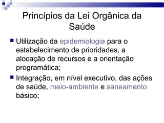 Princípios da Lei Orgânica da
Saúde
 Utilização da epidemiologia para o
estabelecimento de prioridades, a
alocação de recursos e a orientação
programática;
 Integração, em nível executivo, das ações
de saúde, meio-ambiente e saneamento
básico;
 
