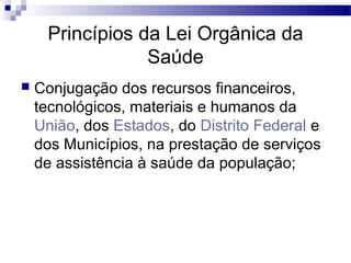 Princípios da Lei Orgânica da
Saúde
 Conjugação dos recursos financeiros,
tecnológicos, materiais e humanos da
União, dos Estados, do Distrito Federal e
dos Municípios, na prestação de serviços
de assistência à saúde da população;
 