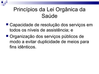 Princípios da Lei Orgânica da
Saúde
 Capacidade de resolução dos serviços em
todos os níveis de assistência; e
 Organização dos serviços públicos de
modo a evitar duplicidade de meios para
fins idênticos.
 