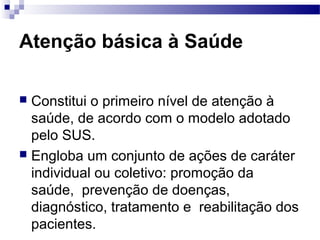 Atenção básica à Saúde
 Constitui o primeiro nível de atenção à
saúde, de acordo com o modelo adotado
pelo SUS.
 Engloba um conjunto de ações de caráter
individual ou coletivo: promoção da
saúde, prevenção de doenças,
diagnóstico, tratamento e reabilitação dos
pacientes.
 