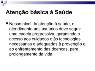 Atenção básica à Saúde
 Nesse nível da atenção à saúde, o
atendimento aos usuários deve seguir
uma cadeia progressiva, garantindo o
acesso aos cuidados e às tecnologias
necessárias e adequadas à prevenção e
ao enfrentamento das doenças, para
prolongamento da vida.
 