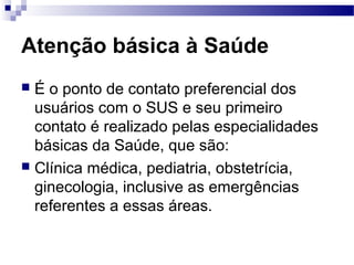 Atenção básica à Saúde
 É o ponto de contato preferencial dos
usuários com o SUS e seu primeiro
contato é realizado pelas especialidades
básicas da Saúde, que são:
 Clínica médica, pediatria, obstetrícia,
ginecologia, inclusive as emergências
referentes a essas áreas.
 