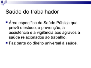Saúde do trabalhador
 Área específica da Saúde Pública que
prevê o estudo, a prevenção, a
assistência e a vigilância aos agravos à
saúde relacionados ao trabalho.
 Faz parte do direito universal à saúde.
 