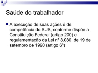 Saúde do trabalhador
 A execução de suas ações é de
competência do SUS, conforme dispõe a
Constituição Federal (artigo 200) e
regulamentação da Lei nº 8.080, de 19 de
setembro de 1990 (artigo 6º)
 
