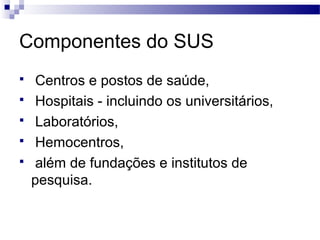 Componentes do SUS
 Centros e postos de saúde,
 Hospitais - incluindo os universitários,
 Laboratórios,
 Hemocentros,
 além de fundações e institutos de
pesquisa.
 