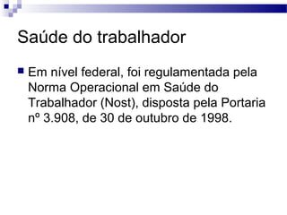 Saúde do trabalhador
 Em nível federal, foi regulamentada pela
Norma Operacional em Saúde do
Trabalhador (Nost), disposta pela Portaria
nº 3.908, de 30 de outubro de 1998.
 