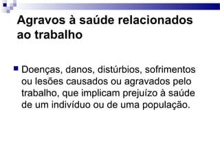Agravos à saúde relacionados
ao trabalho
 Doenças, danos, distúrbios, sofrimentos
ou lesões causados ou agravados pelo
trabalho, que implicam prejuízo à saúde
de um indivíduo ou de uma população.
 