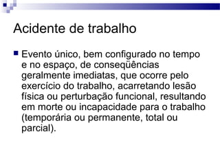 Acidente de trabalho
 Evento único, bem configurado no tempo
e no espaço, de conseqüências
geralmente imediatas, que ocorre pelo
exercício do trabalho, acarretando lesão
física ou perturbação funcional, resultando
em morte ou incapacidade para o trabalho
(temporária ou permanente, total ou
parcial).
 