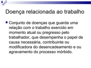 Doença relacionada ao trabalho
 Conjunto de doenças que guarda uma
relação com o trabalho exercido em
momento atual ou pregresso pelo
trabalhador, que desempenha o papel de
causa necessária, contribuinte ou
modificadora do desencadeamento e ou
agravamento do processo mórbido.
 