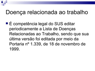Doença relacionada ao trabalho
 É competência legal do SUS editar
periodicamente a Lista de Doenças
Relacionadas ao Trabalho, sendo que sua
última versão foi editada por meio da
Portaria nº 1.339, de 18 de novembro de
1999.
 