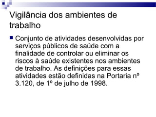 Vigilância dos ambientes de
trabalho
 Conjunto de atividades desenvolvidas por
serviços públicos de saúde com a
finalidade de controlar ou eliminar os
riscos à saúde existentes nos ambientes
de trabalho. As definições para essas
atividades estão definidas na Portaria nº
3.120, de 1º de julho de 1998.
 