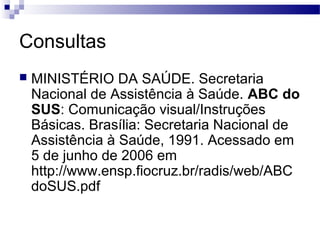 Consultas
 MINISTÉRIO DA SAÚDE. Secretaria
Nacional de Assistência à Saúde. ABC do
SUS: Comunicação visual/Instruções
Básicas. Brasília: Secretaria Nacional de
Assistência à Saúde, 1991. Acessado em
5 de junho de 2006 em
http://www.ensp.fiocruz.br/radis/web/ABC
doSUS.pdf
 