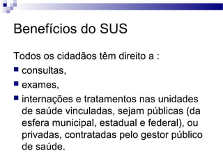 Benefícios do SUS
Todos os cidadãos têm direito a :
 consultas,
 exames,
 internações e tratamentos nas unidades
de saúde vinculadas, sejam públicas (da
esfera municipal, estadual e federal), ou
privadas, contratadas pelo gestor público
de saúde.
 