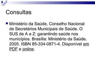 Consultas
 Ministério da Saúde, Conselho Nacional
de Secretários Municipais de Saúde. O
SUS de A a Z: garantindo saúde nos
municípios. Brasília: Ministério da Saúde,
2005. ISBN 85-334-0871-4. Disponível em
PDF e online.
 