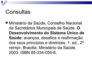 Consultas
 Ministério da Saúde, Conselho Nacional
de Secretários Municipais de Saúde. O
Desenvolvimento do Sistema Único de
Saúde: avanços, desafios e reafirmação
dos seus princípios e diretrizes. 1. ed., 2ª
reimpr. Brasília: Ministério da Saúde,
2003. ISBN 85-334-055-8.
 