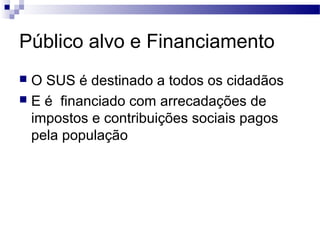 Público alvo e Financiamento
 O SUS é destinado a todos os cidadãos
 E é financiado com arrecadações de
impostos e contribuições sociais pagos
pela população
 