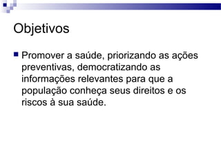 Objetivos
 Promover a saúde, priorizando as ações
preventivas, democratizando as
informações relevantes para que a
população conheça seus direitos e os
riscos à sua saúde.
 