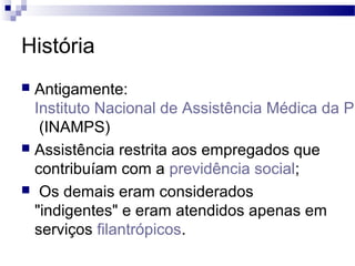 História
 Antigamente:
Instituto Nacional de Assistência Médica da Pr
(INAMPS)
 Assistência restrita aos empregados que
contribuíam com a previdência social;
 Os demais eram considerados
"indigentes" e eram atendidos apenas em
serviços filantrópicos.
 