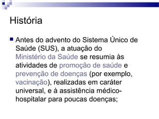 História
 Antes do advento do Sistema Único de
Saúde (SUS), a atuação do
Ministério da Saúde se resumia às
atividades de promoção de saúde e
prevenção de doenças (por exemplo,
vacinação), realizadas em caráter
universal, e à assistência médico-
hospitalar para poucas doenças;
 