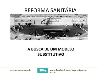 REFORMA SANITÁRIA 
A BUSCA DE UM MODELO 
SUBSTITUTIVO 
aprovasaude.com.br www.facebook.com/pages/Aprova- 
Saúde 
 