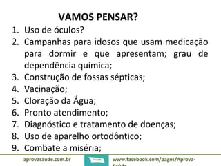 VAMOS PENSAR? 
1. Uso de óculos? 
2. Campanhas para idosos que usam medicação 
para dormir e que apresentam; grau de 
dependência química; 
3. Construção de fossas sépticas; 
4. Vacinação; 
5. Cloração da Água; 
6. Pronto atendimento; 
7. Diagnóstico e tratamento de doenças; 
8. Uso de aparelho ortodôntico; 
9. Combate a miséria; 
aprovasaude.com.br www.facebook.com/pages/Aprova- 
Saúde 
 