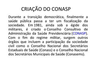 CRIAÇÃO DO CONASP 
Durante a transição democrática, finalmente a 
saúde pública passa a ter um fiscalização da 
sociedade. Em 1981, ainda sob a égide dos 
militares, é criado o Conselho Consultivo de 
Administração da Saúde Previdenciária (CONASP). 
Com o fim do regime militar, surgem outros 
órgãos que incluem a participação da sociedade 
civil como o Conselho Nacional dos Secretários 
Estaduais de Saúde (Conass) e o Conselho Nacional 
dos Secretários Municipais de Saúde (Conasems). 
 