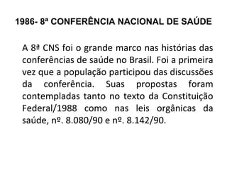 1986- 8ª CONFERÊNCIA NACIONAL DE SAÚDE 
A 8ª CNS foi o grande marco nas histórias das 
conferências de saúde no Brasil. Foi a primeira 
vez que a população participou das discussões 
da conferência. Suas propostas foram 
contempladas tanto no texto da Constituição 
Federal/1988 como nas leis orgânicas da 
saúde, nº. 8.080/90 e nº. 8.142/90. 
 