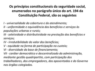 Os princípios constitucionais da seguridade social, 
enumerados no parágrafo único do art. 194 da 
Constituição Federal, são os seguintes 
I - universalidade da cobertura e do atendimento; 
II - uniformidade e equivalência dos benefícios e serviços às 
populações urbanas e rurais; 
III - seletividade e distributividade na prestação dos benefícios e 
serviços; 
IV - irredutibilidade do valor dos benefícios; 
V - equidade na forma de participação no custeio; 
VI - diversidade da base de financiamento; 
VII - caráter democrático e descentralizado da administração, 
mediante gestão quadripartite, com participação dos 
trabalhadores, dos empregadores, dos aposentados e do Governo 
nos órgãos colegiados. 
 