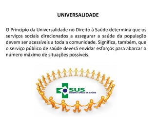 UNIVERSALIDADE 
O Princípio da Universalidade no Direito à Saúde determina que os 
serviços sociais direcionados a assegurar a saúde da população 
devem ser acessíveis a toda a comunidade. Significa, também, que 
o serviço público de saúde deverá envidar esforços para abarcar o 
número máximo de situações possíveis. 
 