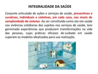 INTEGRALIDADE DA SAÚDE 
Conjunto articulado de ações e serviços de saúde, preventivos e 
curativos, individuais e coletivos, em cada caso, nos níveis de 
complexidade do sistema. Ao ser constituída como ato em saúde 
nas vivências cotidianas dos sujeitos nos serviços de saúde, tem 
germinado experiências que produzem transformações na vida 
das pessoas, cujas práticas eficazes de cuidado em saúde 
superam os modelos idealizados para sua realização. 
 