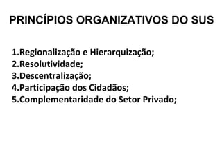 PRINCÍPIOS ORGANIZATIVOS DO SUS 
1.Regionalização e Hierarquização; 
2.Resolutividade; 
3.Descentralização; 
4.Participação dos Cidadãos; 
5.Complementaridade do Setor Privado; 
 