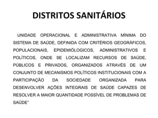 DISTRITOS SANITÁRIOS 
UNIDADE OPERACIONAL E ADMINISTRATIVA MÍNIMA DO 
SISTEMA DE SAÚDE, DEFINIDA COM CRITÉRIOS GEOGRÁFICOS, 
POPULACIONAIS, EPIDEMIÓLOGICOS, ADMINISTRATIVOS E 
POLÍTICOS, ONDE SE LOCALIZAM RECURSOS DE SAÚDE, 
PÚBLICOS E PRIVADOS, ORGANIZADOS ATRAVÉS DE UM 
CONJUNTO DE MECANISMOS POLÍTICOS INSTITUCIONAIS COM A 
PARTICIPAÇÃO DA SOCIEDADE ORGANIZADA PARA 
DESENVOLVER AÇÕES INTEGRAIS DE SAÚDE CAPAZES DE 
RESOLVER A MAIOR QUANTIDADE POSSÍVEL DE PROBLEMAS DE 
SAÚDE” 
 