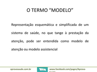 O TERMO “MODELO” 
Representação esquemática e simplificada de um 
sistema de saúde, no que tange à prestação da 
atenção, pode ser entendida como modelo de 
atenção ou modelo assistencial 
aprovasaude.com.br www.facebook.com/pages/Aprova- 
Saúde 
 