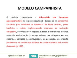 MODELO CAMPANHISTA 
O modelo campanhista – influenciado por interesses 
agroexportadores no início do século XX – baseou-se em campanhas 
sanitárias para combater as epidemias de febre amarela, peste 
bubônica e varíola, implementando programas de vacinação 
obrigatória, desinfecção dos espaços públicos e domiciliares e outras 
ações de medicalização do espaço urbano, que atingiram, em sua 
maioria, as camadas menos favorecidas da população. Esse modelo 
predominou no cenário das políticas de saúde brasileiras até o início 
da década de 1960. 
aprovasaude.com.br www.facebook.com/pages/Aprova- 
Saúde 
 