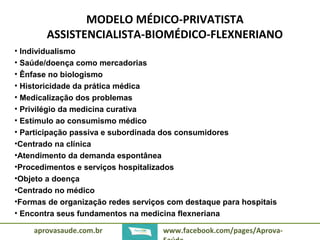 MODELO MÉDICO-PRIVATISTA 
ASSISTENCIALISTA-BIOMÉDICO-FLEXNERIANO 
• Individualismo 
• Saúde/doença como mercadorias 
• Ênfase no biologismo 
• Historicidade da prática médica 
• Medicalização dos problemas 
• Privilégio da medicina curativa 
• Estímulo ao consumismo médico 
• Participação passiva e subordinada dos consumidores 
•Centrado na clínica 
•Atendimento da demanda espontânea 
•Procedimentos e serviços hospitalizados 
•Objeto a doença 
•Centrado no médico 
•Formas de organização redes serviços com destaque para hospitais 
• Encontra seus fundamentos na medicina flexneriana 
aprovasaude.com.br www.facebook.com/pages/Aprova- 
Saúde 
 