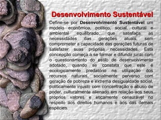 Desenvolvimento Sustentável  Define-se por  Desenvolvimento Sustentável  um modelo econômico, político, social, cultural e ambiental equilibrado, que satisfaça as necessidades das gerações atuais, sem comprometer a capacidade das gerações futuras de satisfazer suas próprias necessidades. Esta concepção começa a se formar e difundir junto com o questionamento do estilo de desenvolvimento adotado, quando se constata que este é ecologicamente predatório na utilização dos recursos naturais, socialmente perverso com geração de pobreza e extrema desigualdade social, politicamente injusto com concentração e abuso de poder, culturalmente alienado em relação aos seus próprios valores e eticamente censurável no respeito aos direitos humanos e aos das demais espécies. 