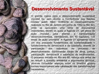 Desenvolvimento Sustentável  O grande marco para o desenvolvimento sustentável mundial foi, sem dúvida a Conferência das Nações Unidas sobre Meio Ambiente e Desenvolvimento, realizada no Rio de Janeiro em junho de 1992 (a Rio 92), onde se aprovaram uma série de documentos importantes, dentre os quais a Agenda 21, um plano de ação mundial para orientar a transformação desenvolvimentista, identificando, em 40 capítulos, 115 áreas de ação prioritária. A Agenda 21 apresenta como um dos principais fundamentos da sustentabilidade o fortalecimento da democracia e da cidadania, através da participação dos indivíduos no processo de desenvolvimento, combinando ideais de ética, justiça, participação, democracia e satisfação de necessidades. O processo iniciado no Rio em 92, reforça que antes de se reduzir a questão ambiental a argumentos técnicos, deve-se consolidar alianças entre os diversos grupos sociais responsáveis pela catalisação das transformações necessárias. 
