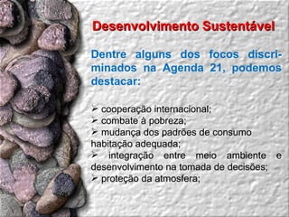 Dentre alguns dos focos discri-minados na Agenda 21, podemos destacar: cooperação internacional;  combate à pobreza;  mudança dos padrões de consumo  habitação adequada;  integração entre meio ambiente e desenvolvimento na tomada de decisões;  proteção da atmosfera;  Desenvolvimento Sustentável  