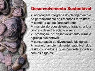 Desenvolvimento Sustentável  abordagem integrada do planejamento e do gerenciamento dos recursos terrestres;  combate ao desflorestamento;  manejo de ecossistemas frágeis: a luta contra a desertificação e a seca;  promoção do desenvolvimento rural e agrícola sustentável;  conservação da diversidade biológica;  manejo ambientalmente saudável dos resíduos sólidos e questões relacionadas com os esgotos;  