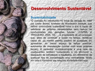 Desenvolvimento Sustentável  Sustentabilidade “ O conceito foi introduzido no início da década de 1980 por Lester Brown, fundador do Wordwatch Institute, que definiu comunidade sustentável como a que é capaz de satisfazer às próprias necessidades sem reduzir as oportunidades das gerações futuras.” (CAPRA in TRIGUEIRO, 2005, 19). É a propriedade de um processo que, além de continuar a existir no tempo, revela-se capaz de: (a) manter padrão positivo de qualidade, (b) apresentar, no menor espaço de tempo possível, autonomia de manutenção (contar com suas próprias forças), © pertencer simbioticamente a uma rede de coadjuvantes também sustentáveis e (d) promover a dissipação de estratégias e resultados, em detrimento de qualquer tipo de concentração e/ou centralidade, tendo em vista a harmonia das relações sociedade-natureza.  