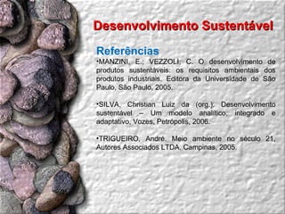 Referências MANZINI, E.; VEZZOLI, C. O desenvolvimento de produtos sustentáveis: os requisitos ambientais dos produtos industriais. Editora da Universidade de São Paulo, São Paulo, 2005. SILVA, Christian Luiz da (org.). Desenvolvimento sustentável – Um modelo analítico, integrado e adaptativo, Vozes, Petrópolis, 2006. TRIGUEIRO, André. Meio ambiente no século 21, Autores Associados LTDA, Campinas, 2005. Desenvolvimento Sustentável  