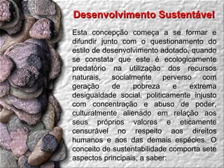 Desenvolvimento Sustentável  Esta concepção começa a se formar e difundir junto com o questionamento do estilo de desenvolvimento adotado, quando se constata que este é ecologicamente predatório na utilização dos recursos naturais, socialmente perverso com geração de pobreza e extrema desigualdade social, politicamente injusto com concentração e abuso de poder, culturalmente alienado em relação aos seus próprios valores e eticamente censurável no respeito aos direitos humanos e aos das demais espécies. O conceito de sustentabilidade comporta sete aspectos principais, a saber: 