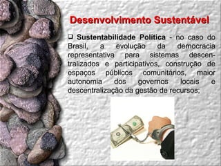 Sustentabilidade Política  - no caso do Brasil, a evolução da democracia representativa para sistemas descen-tralizados e participativos, construção de espaços públicos comunitários, maior autonomia dos governos locais e descentralização da gestão de recursos;  Desenvolvimento Sustentável  