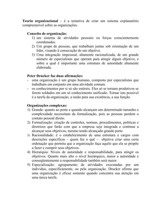 Teoria organizacional – é a tentativa de criar um sistema explanatório
compreensível sobre as organizações.

  Conceito de organização:
    1) um sistema de atividades pessoais ou forças conscientemente
       coordenadas.
    2) Um grupo de pessoas, que trabalham juntas sob orientação de um
       líder, visando à consecução de um objetivo.
    3) Uma integração impessoal, altamente racionalizada, de um grande
       número de especialistas que operam para atingir algum objetivo, e
       sobre a qual é importante uma estrutura de autoridade altamente
       elaborada.

  Peter Drucker faz duas afirmações:
  - uma organização é um grupo humano, composto por especialistas que
     trabalham em conjunto em uma atividade comum.
  - os conhecimentos por si só são estéreis. Eles só se tornam produtivos se
     forem soldados em um só conhecimento unificado. Tornar isto possível
     é a tarefa da organização, a razão para sua existência, a sua função.

  Organizações complexas:
  1) Grande: quanto ao porte e quando alcançam um determinado tamanho e
     complexidade necessitam da formalização, pois as pessoas perdem o
     contato pessoal direto.
  2) Formalização: criação de controles, normas, procedimentos, políticas e
     diretrizes que farão com que a empresa seja integrada e continue a
     alcançar seus objetivos, mesmo tendo alcançado grande porte.
  3) Racionalidade: é o estabelecimento de uma estrutura e cargos com
     descrições específicas – quem faz o quê – objetiva criar uma certa
     ordenação que permita que a organização faça aquilo que ela se propõe
     a fazer e cumprir seus objetivos.
  4) Hierarquia: Níveis de autoridade e responsabilidade, para atingir os
     objetivos. Quanto mais alto o nível hierárquico, maior a autoridade e
     conseqüentemente a responsabilidade também será maior.
  5) Especialização: agrupamento de atividades executadas por um
     indivíduo, especificamente, ou pela organização. Drucker afirma que
     uma organização é eficaz somente quando concentra sua atenção em
     uma única tarefa.
 