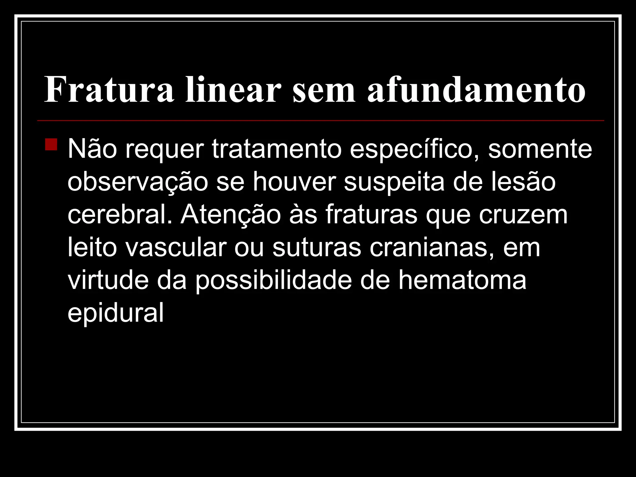 Fratura linear sem afundamento
 Não requer tratamento específico, somente
observação se houver suspeita de lesão
cerebral. Atenção às fraturas que cruzem
leito vascular ou suturas cranianas, em
virtude da possibilidade de hematoma
epidural
 