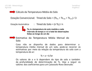 LCE 360 - Meteorologia
Agrícola
Sentelhas/
Angelocci
Cálculo da Temperatura Média do Solo
Estação Convencional: Tmed do Solo = (Ts7h + Ts14h + Ts21h) / 3
Estação Automática : Tmed do Solo = ( Tsi) / n
Tsi é a temperatura do solo medida a cada
intervalo de tempo e n é o total de observações
feitas ao longo de um dia
Estimativa da Temperatura Média Mensal do
Solo
Caso não se disponha de dados para determinar a
temperatura média mensal de um solo, pode-se recorrer às
estimativas por meio da relação da temperatura do solo com a
temperatura do ar:
Ts = a + b.Tar
Os valores de a e b dependem do tipo de solo e também
da profundidade de determinação de Ts. Veja a seguir os
valores dos coeficientes para um Latossolo Roxo desnudo:
 